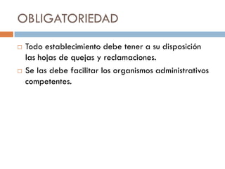 OBLIGATORIEDAD
   Todo establecimiento debe tener a su disposición
    las hojas de quejas y reclamaciones.
   Se las debe facilitar los organismos administrativos
    competentes.
 