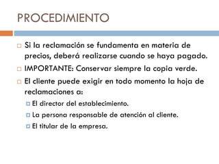 PROCEDIMIENTO
   Si la reclamación se fundamenta en materia de
    precios, deberá realizarse cuando se haya pagado.
   IMPORTANTE: Conservar siempre la copia verde.
   El cliente puede exigir en todo momento la hoja de
    reclamaciones a:
     El director del establecimiento.
     La persona responsable de atención al cliente.

     El titular de la empresa.
 