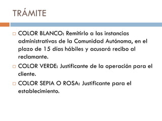 TRÁMITE
   COLOR BLANCO: Remitirlo a las instancias
    administrativas de la Comunidad Autónoma, en el
    plazo de 15 días hábiles y acusará recibo al
    reclamante.
   COLOR VERDE: Justificante de la operación para el
    cliente.
   COLOR SEPIA O ROSA: Justificante para el
    establecimiento.
 