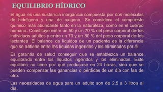 EQUILIBRIO HÍDRICO
El agua es una sustancia inorgánica compuesta por dos moléculas
de hidrógeno y una de oxígeno. Se considera el compuesto
químico más abundante tanto en la naturaleza, como en el cuerpo
humano. Constituye entre un 50 y un 70 % del peso corporal de los
individuos adultos y entre un 70 y un 80 % del peso corporal de los
lactantes. El balance de líquidos de un paciente es la diferencia
que se obtiene entre los líquidos ingeridos y los eliminados por él.
Es garantía de salud conseguir que se establezca un balance
equilibrado entre los líquidos ingeridos y los eliminados. Este
equilibrio no tiene por qué producirse en 24 horas, sino que se
pueden compensar las ganancias o pérdidas de un día con las de
otro.
Las necesidades de agua para un adulto son de 2,5 a 3 litros al
día.
 