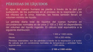 PÉRDIDAS DE LÍQUIDOS
El agua del cuerpo humano se pierde a través de la piel por
sudoración, de los pulmones en el proceso de la respiración y de
los riñones en la orina. Además, las heces también llevan un
volumen mínimo de líquido.
La pérdida diaria total de líquidos del cuerpo humano en
circunstancias normales es de unos 2 100 a 2 800 ml dependiendo
del volumen del líquido ingerido. El cálculo total equivaldría a la
siguiente distribución:
Orina . . . . . . . . . . . . . . . . . . . . . . . . . . . . . ….. 1 000 a 1 600 ml/día.
Heces . . . . . . . . . . . . . . . . . . . . . . . . . . . . . . . . . 100 a 200 ml/día.
Pérdidas insensibles: son las pérdidas a través de la respiración y el sudor.
Se calcula que en condiciones normales de temperatura y actividad física
supone unos ……………………………………..1 000 ml/día.
TOTAL . . . . . . . . . . . . . . . . . . . . . . . . . . . . . . 2 100 a 2 800 ml/día
 