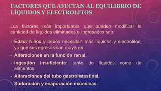 FACTORES QUE AFECTAN AL EQUILIBRIO DE
LÍQUIDOS Y ELECTROLITOS
Los factores más importantes que pueden modificar la
cantidad de líquidos eliminados e ingresados son:
- Edad: Niños y bebés necesitan más líquidos y electrolitos,
ya que sus egresos son mayores.
- Alteraciones en la función renal.
- Ingestión insuficiente: tanto de líquidos como de
alimentos.
- Alteraciones del tubo gastrointestinal.
- Sudoración y evaporación excesivas.
 