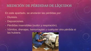 MEDICIÓN DE PÉRDIDAS DE LÍQUIDOS
En este apartado, se anotarán las pérdidas por:
- Diuresis.
- Deposiciones.
- Pérdidas insensibles (sudor y respiración).
- Vómitos, drenajes, hemorragias y cualquier otra pérdida si
las hubiera.
 