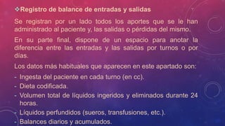 Registro de balance de entradas y salidas
Se registran por un lado todos los aportes que se le han
administrado al paciente y, las salidas o pérdidas del mismo.
En su parte final, dispone de un espacio para anotar la
diferencia entre las entradas y las salidas por turnos o por
días.
Los datos más habituales que aparecen en este apartado son:
- Ingesta del paciente en cada turno (en cc).
- Dieta codificada.
- Volumen total de líquidos ingeridos y eliminados durante 24
horas.
- Líquidos perfundidos (sueros, transfusiones, etc.).
- Balances diarios y acumulados.
 