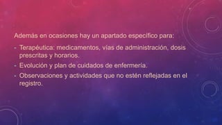 Además en ocasiones hay un apartado específico para:
- Terapéutica: medicamentos, vías de administración, dosis
prescritas y horarios.
- Evolución y plan de cuidados de enfermería.
- Observaciones y actividades que no estén reflejadas en el
registro.
 