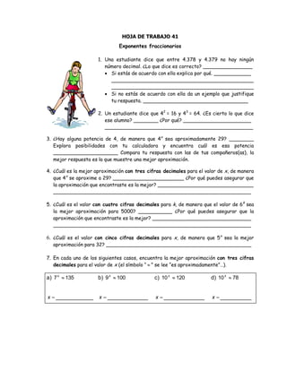 HOJA DE TRABAJO 41
Exponentes fraccionarios
1. Una estudiante dice que entre 4.378 y 4.379 no hay ningún
número decimal. ¿Lo que dice es correcto? ________________
 Si estás de acuerdo con ella explica por qué. ____________
______________________________________________
______________________________________________
 Si no estás de acuerdo con ella da un ejemplo que justifique
tu respuesta. __________________________________
2. Un estudiante dice que 42
= 16 y 43
= 64. ¿Es cierto lo que dice
ese alumno? ________ ¿Por qué? ______________________
________________________________________________
3. ¿Hay alguna potencia de 4, de manera que 4x
sea aproximadamente 29? ________
Explora posibilidades con tu calculadora y encuentra cuál es esa potencia
_____________________ Compara tu respuesta con las de tus compañeros(as), la
mejor respuesta es la que muestre una mejor aproximación.
4. ¿Cuál es la mejor aproximación con tres cifras decimales para el valor de x, de manera
que 4x
se aproxime a 29? _______________________ ¿Por qué puedes asegurar que
la aproximación que encontraste es la mejor? _______________________________
________________________________________________________________
5. ¿Cuál es el valor con cuatro cifras decimales para k, de manera que el valor de 6k
sea
la mejor aproximación para 5000? ___________ ¿Por qué puedes asegurar que la
aproximación que encontraste es la mejor? ________________________________
________________________________________________________________
6. ¿Cuál es el valor con cinco cifras decimales para x, de manera que 5x
sea la mejor
aproximación para 32? _______________________________________________
7. En cada uno de los siguientes casos, encuentra la mejor aproximación con tres cifras
decimales para el valor de x (el símbolo “  ” se lee “es aproximadamente”…).
a) 1357 x
x ____________
b) 1009 x
x _____________
c) 12010 x
x _____________
d) 7810 x
x __________
 