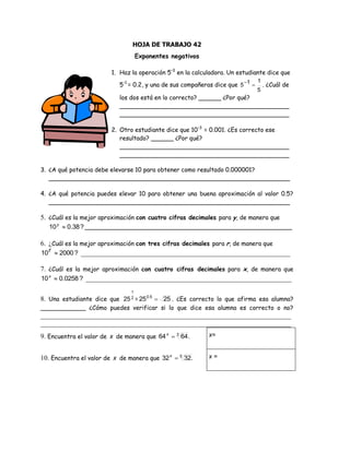 HOJA DE TRABAJO 42
Exponentes negativos
1. Haz la operación 5–1
en la calculadora. Un estudiante dice que
5-1
= 0.2, y una de sus compañeras dice que
5
115  . ¿Cuál de
los dos está en lo correcto? ______ ¿Por qué?
_____________________________________________
_____________________________________________
2. Otro estudiante dice que 10–3
= 0.001. ¿Es correcto ese
resultado? ______ ¿Por qué?
_____________________________________________
_____________________________________________
3. ¿A qué potencia debe elevarse 10 para obtener como resultado 0.000001?
________________________________________________________________
4. ¿A qué potencia puedes elevar 10 para obtener una buena aproximación al valor 0.5?
________________________________________________________________
5. ¿Cuál es la mejor aproximación con cuatro cifras decimales para y, de manera que
?38.010 y
_______________________________________________________
6. ¿Cuál es la mejor aproximación con tres cifras decimales para r, de manera que
?200010 r _____________________________________________________________
7. ¿Cuál es la mejor aproximación con cuatro cifras decimales para x, de manera que
?0258.010 x
____________________________________________________________
8. Una estudiante dice que 2
1
25 = 2525 50
.
. ¿Es correcto lo que afirma esa alumna?
____________ ¿Cómo puedes verificar si lo que dice esa alumna es correcto o no?
_________________________________________________________________________
_________________________________________________________________________
9. Encuentra el valor de x de manera que .6464 3
x x=
10. Encuentra el valor de x de manera que 5
.3232 x x =
 