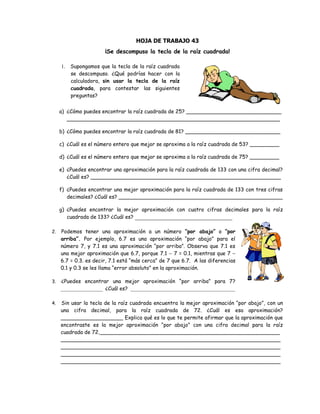 HOJA DE TRABAJO 43
¡Se descompuso la tecla de la raíz cuadrada!
1. Supongamos que la tecla de la raíz cuadrada
se descompuso. ¿Qué podrías hacer con la
calculadora, sin usar la tecla de la raíz
cuadrada, para contestar las siguientes
preguntas?
a) ¿Cómo puedes encontrar la raíz cuadrada de 25? _____________________________
_________________________________________________________________
b) ¿Cómo puedes encontrar la raíz cuadrada de 81? _____________________________
c) ¿Cuál es el número entero que mejor se aproxima a la raíz cuadrada de 53? _________
d) ¿Cuál es el número entero que mejor se aproxima a la raíz cuadrada de 75? _________
e) ¿Puedes encontrar una aproximación para la raíz cuadrada de 133 con una cifra decimal?
¿Cuál es? __________________________________________________________
f) ¿Puedes encontrar una mejor aproximación para la raíz cuadrada de 133 con tres cifras
decimales? ¿Cuál es? __________________________________________________
g) ¿Puedes encontrar la mejor aproximación con cuatro cifras decimales para la raíz
cuadrada de 133? ¿Cuál es? _______________________________
2. Podemos tener una aproximación a un número “por abajo” o “por
arriba”. Por ejemplo, 6.7 es una aproximación “por abajo” para el
número 7, y 7.1 es una aproximación “por arriba”. Observa que 7.1 es
una mejor aproximación que 6.7, porque 7.1  7 = 0.1, mientras que 7 
6.7 = 0.3. es decir, 7.1 está “más cerca” de 7 que 6.7. A las diferencias
0.1 y 0.3 se les llama “error absoluto” en la aproximación.
3. ¿Puedes encontrar una mejor aproximación “por arriba” para 7?
________________ ¿Cuál es? ________________________________________
4. Sin usar la tecla de la raíz cuadrada encuentra la mejor aproximación “por abajo”, con un
una cifra decimal, para la raíz cuadrada de 72. ¿Cuál es esa aproximación?
___________________ Explica qué es lo que te permite afirmar que la aproximación que
encontraste es la mejor aproximación “por abajo” con una cifra decimal para la raíz
cuadrada de 72._______________________________________________________
___________________________________________________________________
___________________________________________________________________
___________________________________________________________________
___________________________________________________________________
 