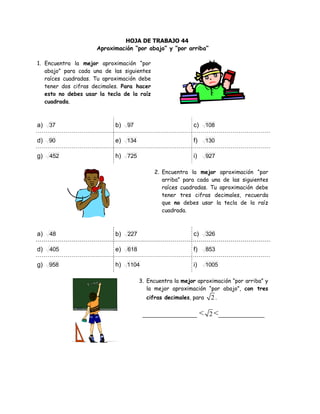 HOJA DE TRABAJO 44
Aproximación “por abajo” y “por arriba”
1. Encuentra la mejor aproximación “por
abajo” para cada una de las siguientes
raíces cuadradas. Tu aproximación debe
tener dos cifras decimales. Para hacer
esto no debes usar la tecla de la raíz
cuadrada.
a) 37 b) 97 c) 108
d) 90 e) 134 f) 130
g) 452 h) 725 i) 927
2. Encuentra la mejor aproximación “por
arriba” para cada una de las siguientes
raíces cuadradas. Tu aproximación debe
tener tres cifras decimales, recuerda
que no debes usar la tecla de la raíz
cuadrada.
a) 48 b) 227 c) 326
d) 405 e) 618 f) 853
g) 958 h) 1104 i) 1005
3. Encuentra la mejor aproximación “por arriba” y
la mejor aproximación “por abajo”, con tres
cifras decimales, para 2 .
_____________ < 2 <___________
 