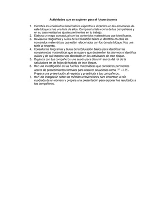 Actividades que se sugieren para el futuro docente
1. Identifica los contenidos matemáticos explícitos e implícitos en las actividades de
este bloque y haz una lista de ellos. Compara tu lista con la de tus compañeros y
en su caso realiza los ajustes pertinentes en tu trabajo.
2. Elabora un mapa conceptual con los contenidos matemáticos que identificaste.
3. Revisa los Programas y Guías de la Educación Básica e identifica en ellos los
contenidos matemáticos que están relacionados con los de este bloque. Haz una
tabla al respecto.
4. Consulta los Programas y Guías de la Educación Básica para identificar las
competencias matemáticas que se sugiere que desarrollen los alumnos e identifica
cuáles y de qué manera son abordadas en las actividades de este bloque.
5. Organiza con tus compañeros una sesión para discurrir acerca del rol de la
calculadora en las hojas de trabajo de este bloque.
6. Haz una investigación en las fuentes matemáticas que consideres pertinentes
acerca de procedimientos formales para resolver ecuaciones como 1357 x
.
Prepara una presentación al respecto y preséntala a tus compañeros.
7. Haz una indagación sobre los métodos convenciones para encontrar la raíz
cuadrada de un número y prepara una presentación para exponer tus resultados a
tus compañeros.
 