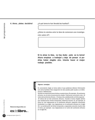 4. Ahora, ¡debes decidirte!           ¿A qué tema te han llevado las huellas?:
te proponemos




                                                                               ¿Cómo te sientes ante la idea de comenzar una investiga-
                                                                               ción sobre él?:




                                                                               Si te atrae la idea, no hay duda: ¡este es tu tema!
                                                                               Ahora empieza a trabajar y deja de pensar si po-
                                                                               drías haber elegido otro. Intenta hacer el mejor
                                                                               trabajo posible.
                                                                       AYUDA




                                                                               Algunos consejos

                                                                               Es conveniente elegir un tema sobre el que podamos obtener información
                                                                               con cierta facilidad. Para asegurarte de esto puedes pedir ayuda a un biblio-
                                                                               tecario o bibliotecaria.
                                                                               También es importante poner límites a nuestro tema. Por ejemplo, «El continente
                                                                               africano» es un tema excesivamente amplio. Podríamos concretarlo más: «El
                                                                               relieve del continente africano». O incluso más, estableciendo un límite espacial:
                                                                               «El relieve del sur del continente africano». Cuando el tema elegido admita
  profesores eso y bachillerato




                                                                               que establezcamos límites temporales, debemos hacerlo. Si, por ejemplo ,el
                                                                               tema es «Las migraciones en el continente africano» podemos concretarlo
                                                                               limitándolo a un siglo: «Las migraciones en el continente africano en el siglo
                                                                               XX». La combinación de límites temporales y espaciales concreta mucho más
                                         Material disponible en:
                                                                               el tema; por ejemplo: «Las migraciones en el norte del continente africano
                                                                               en el siglo XX».


   10                             investigarpasoapaso [paso 1]
 
