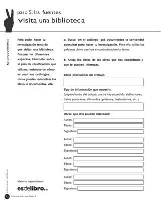 paso 5: las fuentes
                                          visita una biblioteca

                                         Para poder hacer tu            a. Busca en el catálogo qué documentos te convendrá
te proponemos




                                         investigación tendrás          consultar para hacer tu investigación. Para ello, utiliza las
                                         que visitar una biblioteca.    palabras clave que has encontrado sobre tu tema.
                                         Recorre los diferentes
                                         espacios; infórmate sobre      b. Anota los datos de las obras que has encontrado y
                                         el plan de clasificación que   que te pueden interesar.
                                         utilizan; entérate de cómo
                                         se usan sus catálogos,         Título provisional del trabajo:
                                         cómo puedes encontrar los
                                         libros o documentos, etc.
                                                                        Tipo de información que necesito
                                                                        (dependiendo del trabajo que te hayan pedido: definiciones,
                                                                        datos puntuales, diferentes opiniones, ilustraciones, etc.):



                                                                        Obras que me pueden interesar:
                                                                        Autor:
                                                                        Título:
                                                                        Signatura:

                                                                        Autor:
                                                                        Título:
                                                                        Signatura:

                                                                        Autor:
                                                                        Título:
                                                                        Signatura:
  profesores eso y bachillerato




                                                                        Autor:
                                         Material disponible en:        Título:
                                                                        Signatura:

   1                              investigar paso a paso [paso ]
 