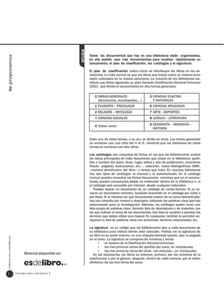 AYUDA
                                                                           Todos los documentos que hay en una biblioteca están organizados.
te proponemos




                                                                           En ella podrás usar tres herramientas para localizar rápidamente un
                                                                           documento: el plan de clasificación, los catálogos y la signatura.

                                                                           El plan de clasificación indica cómo se distribuyen los libros en las es-
                                                                           tanterías. Lo más normal es que los libros que tratan sobre un mismo tema
                                                                           estén colocados en la misma estantería. La mayoría de las bibliotecas cla-
                                                                           sifican sus libros siguiendo un plan llamado Clasificación Decimal Universal
                                                                           (CDU), que divide el conocimiento en diez temas generales:

                                                                              0 OBRAS GENERALES                       5 CIENCIAS EXACTAS
                                                                                (diccionarios, enciclopedias…)          Y NATURALES
                                                                              1 FILOSOFÍA – PSICOLOGÍA                6 CIENCIAS APLICADAS
                                                                              2 RELIGIÓN – MITOLOGÍA                  7 ARTE - DEPORTES
                                                                              3 CIENCIAS SOCIALES                     8 LENGUA – LITERATURA

                                                                              4 (Clase vacía)                         9 GEOGRAFÍA – BIOGRAFÍA -
                                                                                                                        HISTORIA


                                                                           Cada uno de estos temas, a su vez, se divide en otros. Los temas generales
                                                                           se numeran con una cifra del 0 al 9, mientras que las divisiones de estos
                                                                           temas se numeran con dos cifras.

                                                                           Los catálogos son conjuntos de fichas en las que los bibliotecarios anotan
                                                                           los datos principales de cada documento que existe en la biblioteca: apelli-
                                                                           dos y nombre del autor, título, lugar, editor y año de publicación, caracteres
                                                                           físicos –páginas, ilustraciones, etc.–, colección, notas bibliográficas, ISBN
                                                                           –número identificativo del libro– y temas que trata. En muchas bibliotecas
                                                                           hay dos tipos de catálogos: el manual y el automatizado. En el catálogo
                                                                           manual puedes consultar las fichas físicamente, mientras que en el automa-
                                                                           tizado puedes consultarlas desde un ordenador dentro de la biblioteca o, si
                                                                           el catálogo está accesible por Internet, desde cualquier ordenador.
                                                                               Puedes buscar un documento de un catálogo de varias formas. Si ya co-
                                                                           noces un documento concreto, localízalo buscando en el catálogo por autor o
                                                                           por título. Si te interesa ver qué documentos existen de un tema determinado,
                                                                           haz una consulta por materia o descriptor, utilizando las palabras clave que has
                                                                           seleccionado para tu investigación. Además, los catálogos suelen tener una
                                                                           lista propia de palabras clave, llamada lista de descriptores o de materias, con
                                                                           las que indican el tema de los documentos. Esa lista te ayudará a precisar los
                                                                           términos que debes utilizar para buscar. En ocasiones, también te permitirá en-
                                                                           riquecer tu lista de palabras clave con sinónimos, términos relacionados, etc.

                                                                           La signatura es un código que los bibliotecarios dan a cada documento de
                                                                           su biblioteca para indicar dónde está colocado. Podrás ver la signatura de
                                                                           un libro en su parte externa, en una etiqueta llamada tejuelo, que va pegada
  profesores eso y bachillerato




                                                                           en el lomo. La signatura se compone de números y letras:
                                                                                 • el número de la Clasificación Decimal Universal,
                                                                                 • las tres primeras letras del apellido del autor, en mayúsculas,
                                                                                 • las tres primeras letras del título –sin artículos–, en minúsculas.
                                         Material disponible en:              En las estanterías, los libros se ordenan, primero, por los números de la
                                                                           clasificación o por el género; después, dentro de cada número, por el orden
                                                                           alfabético de las tres letras del autor.


   1                              investigar paso a paso [paso ]
 