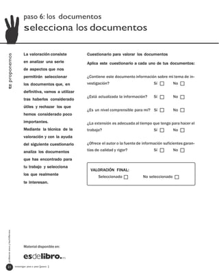 paso 6: los documentos
                                         selecciona los documentos

                                         La valoración consiste         Cuestionario para valorar los documentos
te proponemos




                                         en analizar una serie          Aplica este cuestionario a cada uno de tus documentos:
                                         de aspectos que nos
                                         permitirán seleccionar         ¿Contiene este documento información sobre mi tema de in-
                                         los documentos que, en         vestigación?                          Sí          No

                                         definitiva, vamos a utilizar
                                                                        ¿Está actualizada la información?     Sí          No
                                         tras haberlos considerado
                                         útiles y rechazar los que
                                                                        ¿Es un nivel comprensible para mí? Sí             No
                                         hemos considerado poco
                                         importantes.                   ¿La extensión es adecuada al tiempo que tengo para hacer el
                                         Mediante la técnica de la      trabajo?                              Sí          No
                                         valoración y con la ayuda
                                         del siguiente cuestionario     ¿Ofrece el autor o la fuente de información suficientes garan-

                                         analiza los documentos         tías de calidad y rigor?              Sí          No

                                         que has encontrado para
                                         tu trabajo y selecciona
                                                                          VALORACIÓN FINAL:
                                         los que realmente
                                                                              Seleccionado              No seleccionado
                                         te interesan.
  profesores eso y bachillerato




                                         Material disponible en:




   21                             investigar paso a paso [paso ]
 