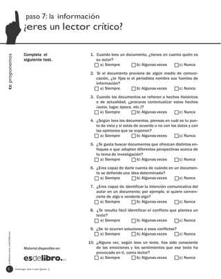 paso 7: la información
                                         ¿eres un lector crítico?

                                         Completa el                1. Cuando lees un documento, ¿tienes en cuenta quién es
te proponemos




                                         siguiente test.               su autor?
                                                                         a) Siempre        b) Algunas veces      c) Nunca

                                                                    2. Si el documento proviene de algún medio de comuni-
                                                                       cación, ¿te fijas si el periodista nombra sus fuentes de
                                                                       información?
                                                                         a) Siempre            b) Algunas veces       c) Nunca

                                                                    3. Cuando los documentos se refieren a hechos históricos
                                                                       o de actualidad, ¿procuras contextualizar estos hechos
                                                                       (autor, lugar, época, etc.)?
                                                                         a) Siempre            b) Algunas veces     c) Nunca

                                                                    4. ¿Según lees los documentos, piensas en cuál es tu pun-
                                                                       to de vista y si estás de acuerdo o no con los datos y con
                                                                       las opiniones que se exponen?
                                                                         a) Siempre            b) Algunas veces        c) Nunca

                                                                    5. ¿Te gusta buscar documentos que ofrezcan distintos en-
                                                                       foques o que adopten diferentes perspectivas acerca de
                                                                       tu tema de investigación?
                                                                         a) Siempre          b) Algunas veces      c) Nunca

                                                                    6. ¿Eres capaz de darte cuenta de cuándo en un documen-
                                                                       to se defiende una idea determinada?
                                                                         a) Siempre          b) Algunas veces     c) Nunca

                                                                    7. ¿Eres capaz de identificar la intención comunicativa del
                                                                       autor en un documento; por ejemplo, si quiere conven-
                                                                       certe de algo o venderte algo?
                                                                         a) Siempre          b) Algunas veces       c) Nunca

                                                                    8. ¿Te resulta fácil identificar el conflicto que plantea un
                                                                       texto?
                                                                         a) Siempre           b) Algunas veces         c) Nunca

                                                                    9. ¿Se te ocurren soluciones a esos conflictos?
  profesores eso y bachillerato




                                                                         a) Siempre          b) Algunas veces       c) Nunca

                                                                   10. ¿Alguna vez, según lees un texto, has sido consciente
                                         Material disponible en:       de las emociones y los sentimientos que ese texto ha
                                                                       provocado en ti, como lector?
                                                                         a) Siempre         b) Algunas veces      c) Nunca

   2                              investigar paso a paso [paso ]
 