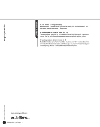 ¿CÓMO TE HA IDO?
                                                                                      Si has tenido 10 respuestas a):
te proponemos




                                                                                      ¡Enhorabuena! Tienes buenas aptitudes de base para la lectura crítica. En
                                                                                      este paso podrás afianzarlas y ampliarlas.

                                                                                      Si tus respuestas a) están entre 5 y 10:
                                                                                      Puedes mejorar bastante tu forma de enfrentarte críticamente a un docu-
                                                                                      mento. Haz las actividades de este paso, y aumentarás tu actitud crítica.

                                                                                      Si tus respuestas a) son menos de 5:
                                                                                      ¡Cuidado! Pueden pasarte inadvertidos muchos aspectos básicos de un do-
                                                                                      cumento. Presta atención a las actividades que te proponemos en este paso
                                                                                      para ampliar y afianzar tus habilidades como lector crítico.
  profesores eso y bachillerato




                                         Material disponible en:




   2                              investigar paso a paso [paso ]
 