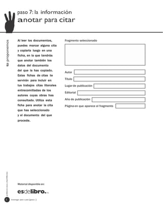 paso 7: la información
                                         anotar para citar

                                         Al leer los documentos,        Fragmento seleccionado
te proponemos




                                         puedes marcar alguna cita
                                         y copiarla luego en una
                                         ficha, en la que tendrás
                                         que anotar también los
                                         datos del documento
                                         del que la has copiado.
                                                                        Autor
                                         Estas fichas de citas te
                                         servirán para incluir en       Título

                                         tus trabajos citas literales   Lugar de publicación
                                         entrecomilladas de los
                                                                        Editorial
                                         autores cuyas obras has
                                         consultado. Utiliza esta       Año de publicación
                                         ficha para anotar la cita      Página en que aparece el fragmento
                                         que has seleccionado
                                         y el documento del que
                                         procede.
  profesores eso y bachillerato




                                         Material disponible en:




   2                              investigar paso a paso [paso ]
 