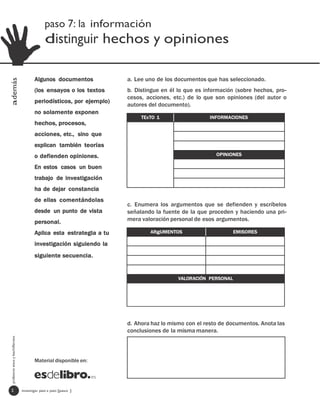 paso 7: la información
                                              distinguir hechos y opiniones

                                        Algunos documentos            a. Lee uno de los documentos que has seleccionado.
además




                                        (los ensayos o los textos     b. Distingue en él lo que es información (sobre hechos, pro-
                                                                      cesos, acciones, etc.) de lo que son opiniones (del autor o
                                        periodísticos, por ejemplo)
                                                                      autores del documento).
                                        no solamente exponen
                                                                           TExTO 1                   INFORMACIONES
                                        hechos, procesos,
                                        acciones, etc., sino que
                                        explican también teorías
                                        o defienden opiniones.                                         OPINIONES

                                        En estos casos un buen
                                        trabajo de investigación
                                        ha de dejar constancia
                                        de ellas comentándolas
                                                                      c. Enumera los argumentos que se defienden y escríbelos
                                        desde un punto de vista       señalando la fuente de la que proceden y haciendo una pri-
                                        personal.                     mera valoración personal de esos argumentos.

                                        Aplica esta estrategia a tu           ARgUMENTOS                       EMISORES

                                        investigación siguiendo la
                                        siguiente secuencia.


                                                                                         VALORACIÓN PERSONAL




                                                                      d. Ahora haz lo mismo con el resto de documentos. Anota las
                                                                      conclusiones de la misma manera.
 profesores eso y bachillerato




                                        Material disponible en:




  2                              investigar paso a paso [paso ]
 