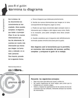 paso 8: el guión
                                         termina tu diagrama

                                         Con la lectura de          a. Toma el diagrama que elaboraste anteriormente.
te proponemos




                                         los documentos tus         b. Escribe las nuevas informaciones que tengas en la rama
                                         conocimientos se han       correspondiente del diagrama, según su tema.
                                         ampliado. Ahora puedes
                                                                    c. Puede ser que hayas encontrado algún concepto nuevo e
                                         completar el diagrama      interesante que te obligue a abrir alguna nueva rama. Hazlo,
                                         que hiciste al principio   si es necesario, para poder consignar otras ideas comple-
                                         (Paso 4) con las nuevas    mentarias.
                                         informaciones que          d. Cuando consideres que el esquema está definitivamente
                                         has ido obteniendo. Ya     terminado puedes tomarlo como base para tu guión.
                                         cuentas con mucha más
                                         información que tienes
                                                                    Este diagrama será la herramienta que te permitirá,
                                         que integrar de forma
                                                                    en momentos más avanzados del proceso, perfilar,
                                         clara y ordenada en un     completar y enriquecer el guión de tu trabajo.
                                         texto personal.
                                         Para hacerlo, procede
                                         de la siguiente forma.




©
                                         Material disponible en:




                                                                    Recuerda los siguientes consejos:

                                         piensa en ©                •   Deja muy claro qué ideas son tuyas y cuáles no.
  profesores eso y bachillerato




                                                                    •   No copies fragmentos de texto largos, para evitar que tu
     bachillerato
                                                                        trabajo sea un «recorta y pega».
     y
                                         Material disponible en:    •   Valora y respeta las aportaciones de los autores de los do-
      eso                                                               cumentos que has utilizado, indicando siempre tus fuentes
                                                                        de información.
     profesores

   2                              investigar paso a paso [paso ]
 