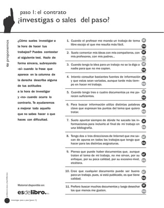 paso 1: el contrato
                                         ¿investigas o sales del paso?

                                         ¿Cómo sueles investigar a      1. Cuando el profesor me manda un trabajo de tema sí
te proponemos




                                                                           libre escojo el que me resulta más fácil.      no
                                         la hora de hacer tus
                                         trabajos? Puedes contestar     2. Suelo comentar mis ideas con mis compañeros, con sí
                                         al siguiente test. Hazlo de       mis profesores, con mis padres…                  no
                                         forma sincera, subrayando      3. Cuando tengo la idea para un trabajo no se la digo a sí
                                         «sí» cuando la frase que          nadie para que no me copien.                         no
                                         aparece en la columna de
                                                                        4. Intento consultar bastantes fuentes de información sí
                                         la derecha describa alguna        y que estas sean variadas, aunque tarde más tiem-
                                                                           po en hacer mi trabajo.                            no
                                         de tus actitudes
                                         a la hora de investigar        5. Cuando tengo tres o cuatro documentos ya me pa- sí
                                         y «no» cuando ocurra lo           recen suficientes.                              no
                                         contrario. Te ayudaremos
                                                                       6. Para buscar información utilizo distintas palabras sí
                                         a mejorar todo aquello           clave que expresan los puntos del tema que quiero
                                                                          tratar.                                            no
                                         que no sabes hacer o que
                                         haces con dificultad.          7. Suelo apuntar siempre de dónde he sacado las in- sí
                                                                           formaciones para incluirlo al final de mi trabajo en
                                                                           una bibliografía.                                    no

                                                                       8. Tengo dos o tres direcciones de Internet que me sa- sí
                                                                          can de apuros en todos los trabajos que tengo que
                                                                          hacer para las distintas asignaturas.               no

                                                                       9. Pienso que puede haber documentos que, aunque
                                                                          traten el tema de mi trabajo, no me sirvan, por su sí
                                                                          enfoque, por su poca calidad, por su excesivo nivel, no
                                                                          etcétera.

                                                                       10. Creo que cualquier documento puede ser bueno sí
  profesores eso y bachillerato




                                                                           para un trabajo, pues, si está publicado, es que tiene
                                                                           calidad.                                               no

                                         Material disponible en:
                                                                       11. Prefiero buscar muchos documentos y luego desechar sí
                                                                           los que menos me gusten.                           no

                                  investigar paso a paso [paso 1]
 