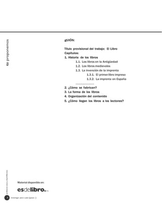 gUIÓN:
te proponemos




                                                                   Título provisional del trabajo: El Libro
                                                                   Capítulos:
                                                                   1. Historia de los libros
                                                                            1.1. Los libros en la Antigüedad
                                                                            1.2. Los libros medievales
                                                                            1.3. La invención de la imprenta
                                                                                     1.3.1. El primer libro impreso
                                                                                     1.3.2. La imprenta en España
                                                                            ………………
                                                                   2. ¿Cómo se fabrican?
                                                                   3. La forma de los libros
                                                                   4. Organización del contenido
                                                                   5. ¿Cómo llegan los libros a los lectores?
  profesores eso y bachillerato




                                         Material disponible en:




                   0              investigar paso a paso [paso ]
 