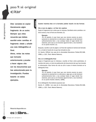 paso 9: sé original
                                         citar




                                                                      AYUDA
                                         Citar consiste en copiar             Cuando insertes citas en tu borrador, podrás hacerlo de dos formas:
te proponemos




                                         literalmente algún                   Cita al pie de página o al final del capítulo
                                         fragmento de un autor.               Copia el fragmento de la obra que te interesa. Escríbelo entre comillas o en
                                                                              letra cursiva y haz al final una llamada, (1).
                                         Siempre que cites
                                                                                   Ejemplo:
                                         recuerda que debes                        «En mi opinión, lo que hace que una ciencia avance es preci-
                                                                                   samente la voluntad de no aferrarse a algo que un día funcionó
                                         escribir entre comillas el                suficientemente bien y nos condujo hasta el lugar donde hoy
                                                                                   estamos, pero que ya no funciona igual de bien y nos mantiene
                                         fragmento citado y añadir                 en un punto muerto» (1).
                                         una nota bibliográfica al            Después, escribe a pie de página o al final del capítulo el número de llamada
                                         final.                               (1) y al lado la fuente de la que has tomado la cita:
                                                                              (1) Geertz, Clifford, Los usos de la diversidad. Barcelona: Paidós/ICE/UAB,
                                         Ahora, revisa las notas              1996, p. 123. (Trad. Alberto Taberna).
                                         que tomaste
                                                                              Cita en la bibliografía final
                                         anteriormente y prueba               Copia el fragmento que te interesa y escribe al final, entre paréntesis, el
                                         a hacer alguna cita                  nombre del autor y el año de publicación del documento del que has tomado
                                                                              la información. Esta forma de cita es útil si usas el mismo formato en la
                                         con los documentos que               bibliografía final.
                                         has seleccionado para tu                  Ejemplo:
                                                                                   «En mi opinión, lo que hace que una ciencia avance es preci-
                                         investigación. Puedes                     samente la voluntad de no aferrarse a algo que un día funcionó
                                                                                   suficientemente bien y nos condujo hasta el lugar donde hoy
                                         basarte en estos
                                                                                   estamos, pero que ya no funciona igual de bien y nos mantiene
                                         ejemplos.                                 en un punto muerto» (Geertz, 1996).

                                                                              En la bibliografía final debería aparecer así:
                                                                              Geertz, C. (1996): Los usos de la diversidad. Barcelona: Paidós/ICE/UAB,
                                                                              1996, p. 123. (Trad. Alberto Taberna).
  profesores eso y bachillerato




                                         Material disponible en:




                   1              investigar paso a paso [paso ]
 
