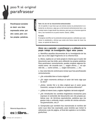 paso 9: sé original
                                         parafrasear




                                                                   EjEMPLO
                                         Parafrasear consiste                Texto de uno de tus documentos seleccionados
te proponemos




                                                                             «En mi opinión, lo que hace que una ciencia avance es precisamente la vo-
                                         en decir una idea                   luntad de no aferrarse a algo que un día funcionó suficientemente bien y nos
                                         expresada antes por                 condujo hasta el lugar donde hoy estamos, pero que ya no funciona igual de
                                                                             bien y nos mantiene en un punto muerto» (Geertz, 1996).
                                         otro autor, pero con
                                                                             Tu texto
                                         tus propias palabras.               El progreso científico se ha producido siempre gracias a actitudes que cues-
                                                                             tionan lo establecido y afirman que existe otra forma mejor de hacer las
                                                                             cosas, en opinión de Geertz (1).



                                                                             Ahora vas a aprender a parafrasear y a utilizarlo en tu
                                                                             propio trabajo de investigación. Sigue estos pasos:
                                                                             a. Identifica aquellos documentos de tu investigación de los
                                                                             que vas a citar algún fragmento en tu informe final.
                                                                             b. Ahora, explica en un texto propio lo mismo que el autor del
                                                                             documento que has leído, pero utilizando tus propias palabras.
                                                                             Para parafrasear correctamente, puedes emplear algunas fór-
                                                                             mulas como: «de acuerdo con…», «según afirma…», «en opi-
                                                                             nión de…», «como señala…», «según demuestra…», etc.
                                                                             c. Usa esta lista de control para revisar que has parafraseado
                                                                             correctamente:
                                                                             • ¿He entendido bien el texto original?
                                                                             • ¿En algún momento atribuyo al autor del texto algo que
                                                                               no dice?
                                                                             • ¿Estoy siendo fiel a la idea original que el autor quiso
                                                                               transmitir, aunque la utilice en un contexto diferente?
                                                                             • ¿Utilizo el mismo tono y registro lingüístico del texto original?
                                                                             • ¿He introducido los cambios lingüísticos necesarios para
                                                                               expresar el contenido del documento con mis propias pa-
                                                                               labras (uso de términos equivalentes, palabras que me
                                                                               gustan más o entiendo mejor, cambio de ciertas estructu-
  profesores eso y bachillerato




                                                                               ras gramaticales, etc.)?
                                                                             d. Comprueba que también has mencionado el nombre del
                                         Material disponible en:             autor cuya idea has expresado, pues tendrás que incluir la
                                                                             referencia a pie de página, al final del capítulo o en la biblio-
                                                                             grafía final.

                   2              investigar paso a paso [paso ]
 