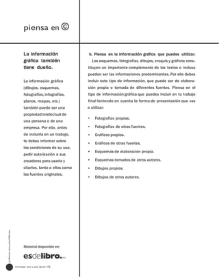 piensa en ©


                                       La información                  b. Piensa en la información gráfica que puedes utilizar.
                                       gráfica también                    Los esquemas, fotografías, dibujos, croquis y gráficos cons-
                                       tiene dueño.                   tituyen un importante complemento de los textos o incluso
                                                                      pueden ser las informaciones predominantes. Por ello debes
                                       La información gráfica         incluir este tipo de información, que puede ser de elabora-
                                       (dibujos, esquemas,            ción propia o tomada de diferentes fuentes. Piensa en el
                                       fotografías, infografías,      tipo de información gráfica que puedes incluir en tu trabajo
                                       planos, mapas, etc.)           final teniendo en cuenta la forma de presentación que vas
                                       también puede ser una          a utilizar:
                                       propiedad intelectual de
                                                                      •    Fotografías propias.
                                       una persona o de una
                                       empresa. Por ello, antes       •    Fotografías de otras fuentes.
                                       de incluirla en un trabajo,    •    Gráficos propios.
                                       te debes informar sobre
                                                                      •    Gráficos de otras fuentes.
                                       las condiciones de su uso,
                                                                      •    Esquemas de elaboración propia.
                                       pedir autorización a sus
                                       creadores para usarla y        •    Esquemas tomados de otros autores.
                                       citarlos, tanto a ellos como   •    Dibujos propios.
                                       las fuentes originales.
                                                                      •    Dibujos de otros autores.
profesores eso y bachillerato




                                       Material disponible en:




                                investigar paso a paso [paso 10]
 