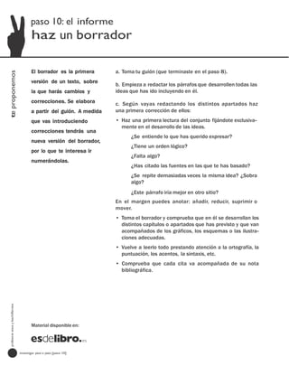 paso 10: el informe
                                         haz un borrador

                                         El borrador es la primera      a. Toma tu guión (que terminaste en el paso 8).
te proponemos




                                         versión de un texto, sobre
                                                                        b. Empieza a redactar los párrafos que desarrollen todas las
                                         la que harás cambios y         ideas que has ido incluyendo en él.
                                         correcciones. Se elabora       c. Según vayas redactando los distintos apartados haz
                                         a partir del guión. A medida   una primera corrección de ellos:
                                         que vas introduciendo          • Haz una primera lectura del conjunto fijándote exclusiva-
                                                                          mente en el desarrollo de las ideas.
                                         correcciones tendrás una
                                                                              ¿Se entiende lo que has querido expresar?
                                         nueva versión del borrador,
                                                                              ¿Tiene un orden lógico?
                                         por lo que te interesa ir
                                                                              ¿Falta algo?
                                         numerándolas.
                                                                              ¿Has citado las fuentes en las que te has basado?
                                                                              ¿Se repite demasiadas veces la misma idea? ¿Sobra
                                                                              algo?
                                                                              ¿Este párrafo iría mejor en otro sitio?
                                                                        En el margen puedes anotar: añadir, reducir, suprimir o
                                                                        mover.
                                                                        • Toma el borrador y comprueba que en él se desarrollan los
                                                                          distintos capítulos o apartados que has previsto y que van
                                                                          acompañados de los gráficos, los esquemas o las ilustra-
                                                                          ciones adecuadas.
                                                                        • Vuelve a leerlo todo prestando atención a la ortografía, la
                                                                          puntuación, los acentos, la sintaxis, etc.
                                                                        • Comprueba que cada cita va acompañada de su nota
                                                                          bibliográfica.
  profesores eso y bachillerato




                                         Material disponible en:




                                  investigar paso a paso [paso 10]
 
