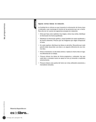 AYUDA
                                                                             Algunas normas básicas de redacción.
te proponemos




                                                                             La finalidad de tu informe es que transmita la información de forma clara
                                                                             y ordenada y que mantenga el interés de las personas que van a leerlo.
                                                                             Para ello ten en cuenta los siguientes consejos de redacción:
                                                                             • Evita que haya unos capítulos muy largos y otros muy cortos; distribuye
                                                                               la información de forma equilibrada.
                                                                             • Distribuye la información gráfica y visual también de modo equilibrado y
                                                                               de forma coherente. Procura que las imágenes que eliges enriquezcan
                                                                               el texto.
                                                                             • En cada capítulo, distribuye las ideas en párrafos. Recuerda que cada
                                                                               párrafo debe desarrollar una idea o un aspecto diferente de una mis-
                                                                               ma idea.
                                                                             • Evita la monotonía: no des datos obvios o repitas la misma idea en luga-
                                                                               res diferentes de tu trabajo.
                                                                             • Procura ofrecer los datos de forma progresiva y ordenada: haz que
                                                                               cada idea o concepto nuevo se apoye en uno ya conocido o explicado
                                                                               anteriormente.
                                                                             • Procura enlazar unas partes del texto con otras utilizando conectores y
                                                                               marcadores textuales.
  profesores eso y bachillerato




                                         Material disponible en:




                                  investigar paso a paso [paso 10]
 
