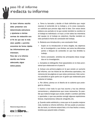 paso 10: el informe
                                         redacta tu informe

                                         Un buen informe escrito     a. Toma tu borrador y decide el título definitivo que mejor
te proponemos




                                         debe presentar una          exprese el contenido de tu trabajo y, si lo crees necesario,
                                                                     un subtítulo que precise algo más la idea. Con estos datos
                                         determinada estructura
                                                                     elabora una portada en la que conste también tu nombre (si
                                         y ajustarse a ciertas       el trabajo es individual) o el tuyo y el de todos los miembros
                                         normas de redacción con     del equipo (si el trabajo es colectivo). Escribe también en
                                                                     esta portada la fecha de conclusión del trabajo.
                                         el fin de que sea lo más
                                         claro posible y permita     b. Redacta una introducción y una conclusión final.

                                         encontrar de forma rápida   •   Expón en la introducción el tema elegido, los objetivos
                                                                         de tu investigación y sus límites, así como las diferentes
                                         las informaciones que
                                                                         partes o bloques de contenido en que has dividido tu
                                         interesen.                      trabajo.
                                         Para dar a tu informe       •   Como conclusión, sintetiza las principales ideas recogi-
                                         escrito una forma               das en tu investigación.
                                         adecuada, sigue             c. Completa la bibliografía final apoyándote en la lista provi-
                                         estos pasos.                sional que elaboraste en el paso 9.
                                                                     d. Incluye una primera página en la que conste un sumario
                                                                     del informe, con los títulos de los diferentes apartados y los
                                                                     números de las páginas en que estos comienzan. Este suma-
                                                                     rio coincidirá en gran parte con el guión que elaboraste para
                                                                     redactar el trabajo.
                                                                     e. Por último, piensa en el diseño de la cubierta que prote-
                                                                     gerá tu informe.
                                                                     f. Vuelve a leer todo lo que has escrito y haz las últimas
                                                                     correcciones y adaptaciones que creas necesarias. Es posi-
                                                                     ble que todavía tengas que anular, añadir o cambiar párrafos
                                                                     o apartados, o que sea preciso corregir algunas repeticiones
                                                                     léxicas, imprecisiones, faltas de ortografía, etc.
  profesores eso y bachillerato




                                                                     g. Cuando estés satisfecho y creas que no lo puedes mejorar
                                                                     más, tendrás tu informe definitivo. (Si has usado un procesa-
                                         Material disponible en:     dor de texto, tu informe estará listo; si lo has hecho a mano,
                                                                     tendrás que pasarlo todo a limpio).


                                  investigar paso a paso [paso 10]
 