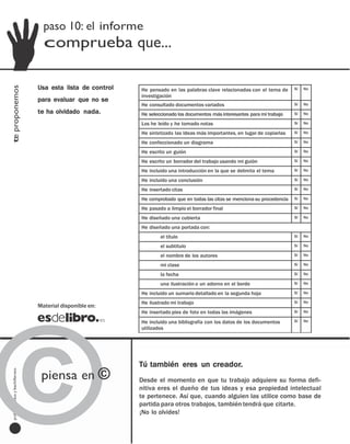 paso 10: el informe
                                             comprueba que...

                                         Usa esta lista de control
te proponemos




                                                                     He pensado en las palabras clave relacionadas con el tema de      Sí   No
                                                                     investigación
                                         para evaluar que no se
                                                                     He consultado documentos variados                                 Sí   No

                                         te ha olvidado nada.        He seleccionado los documentos más interesantes para mi trabajo   Sí   No

                                                                     Los he leído y he tomado notas                                    Sí   No

                                                                     He sintetizado las ideas más importantes, en lugar de copiarlas   Sí   No

                                                                     He confeccionado un diagrama                                      Sí   No

                                                                     He escrito un guión                                               Sí   No

                                                                     He escrito un borrador del trabajo usando mi guión                Sí   No

                                                                     He incluido una introducción en la que se delimita el tema        Sí   No

                                                                     He incluido una conclusión                                        Sí   No

                                                                     He insertado citas                                                Sí   No

                                                                     He comprobado que en todas las citas se menciona su procedencia   Sí   No

                                                                     He pasado a limpio el borrador final                              Sí   No

                                                                     He diseñado una cubierta                                          Sí   No

                                                                     He diseñado una portada con:
                                                                             el título                                                 Sí   No

                                                                             el subtítulo                                              Sí   No

                                                                             el nombre de los autores                                  Sí   No

                                                                             mi clase                                                  Sí   No

                                                                             la fecha                                                  Sí   No

                                                                             una ilustración o un adorno en el borde                   Sí   No

                                                                     He incluido un sumario detallado en la segunda hoja               Sí   No




©
                                                                     He ilustrado mi trabajo                                           Sí   No
                                         Material disponible en:
                                                                     He insertado pies de foto en todas las imágenes                   Sí   No

                                                                     He incluido una bibliografía con los datos de los documentos      Sí   No
                                                                     utilizados




                                                                     Tú también eres un creador.
                                           piensa en ©
  profesores eso y bachillerato




                                                                     Desde el momento en que tu trabajo adquiere su forma defi-
     bachillerato
     y
                                                                     nitiva eres el dueño de tus ideas y esa propiedad intelectual
                                         Material disponible en:     te pertenece. Así que, cuando alguien las utilice como base de
      eso
                                                                     partida para otros trabajos, también tendrá que citarte.
                                                                     ¡No lo olvides!
     profesores

                                  investigar paso a paso [paso 10]
 