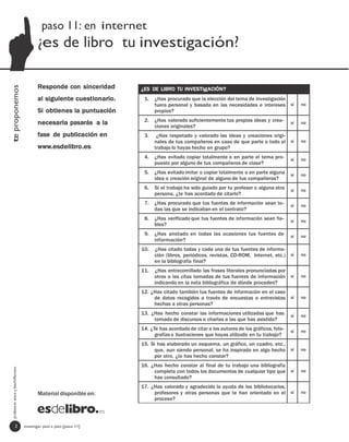 paso 11: en internet
                                         ¿es de libro tu investigación?

                                         Responde con sinceridad
te proponemos




                                                                      ¿ES DE LIBRO TU INVESTIgACIÓN?
                                         al siguiente cuestionario.    1.   ¿Has procurado que la elección del tema de investigación
                                                                            fuera personal y basada en las necesidades e intereses sí           no
                                         Si obtienes la puntuación          propios?
                                                                       2.   ¿Has valorado suficientemente tus propias ideas y crea-
                                         necesaria pasarás a la             ciones originales?
                                                                                                                                           sí   no

                                         fase de publicación en        3.    ¿Has respetado y valorado las ideas y creaciones origi-
                                                                            nales de tus compañeros en caso de que parte o todo el sí           no
                                         www.esdelibro.es                   trabajo lo hayas hecho en grupo?
                                                                       4.   ¿Has evitado copiar totalmente o en parte el tema pro-         sí   no
                                                                            puesto por alguno de tus compañeros de clase?
                                                                       5.   ¿Has evitado imitar o copiar totalmente o en parte alguna      sí   no
                                                                            idea o creación original de alguno de tus compañeros?
                                                                       6.   Si el trabajo ha sido guiado por tu profesor o alguna otra     sí   no
                                                                            persona, ¿te has acordado de citarlo?
                                                                       7.   ¿Has procurado que tus fuentes de información sean to-         sí   no
                                                                            das las que se indicaban en el contrato?
                                                                       8.   ¿Has verificado que tus fuentes de información sean fia-       sí   no
                                                                            bles?
                                                                       9.   ¿Has anotado en todas las ocasiones tus fuentes de             sí   no
                                                                            información?
                                                                      10.   ¿Has citado todas y cada una de tus fuentes de informa-
                                                                            ción (libros, periódicos, revistas, CD-ROM, Internet, etc.) sí      no
                                                                            en la bibliografía final?
                                                                      11.   ¿Has entrecomillado las frases literales pronunciadas por
                                                                            otros o las citas tomadas de tus fuentes de información sí          no
                                                                            indicando en la nota bibliográfica de dónde proceden?
                                                                      12. ¿Has citado también tus fuentes de información en el caso
                                                                           de datos recogidos a través de encuestas o entrevistas sí            no
                                                                           hechas a otras personas?
                                                                      13. ¿Has hecho constar las informaciones utilizadas que has          sí   no
                                                                           tomado de discursos o charlas a las que has asistido?
                                                                      14. ¿Te has acordado de citar a los autores de los gráficos, foto-   sí   no
                                                                            grafías o ilustraciones que hayas utilizado en tu trabajo?
                                                                      15. Si has elaborado un esquema, un gráfico, un cuadro, etc.,
                                                                           que, aun siendo personal, se ha inspirado en algo hecho sí           no
                                                                           por otro, ¿lo has hecho constar?
                                                                      16. ¿Has hecho constar al final de tu trabajo una bibliografía
  profesores eso y bachillerato




                                                                           completa con todos los documentos de cualquier tipo que sí           no
                                                                           has consultado?
                                                                      17. ¿Has valorado y agradecido la ayuda de los bibliotecarios,
                                         Material disponible en:           profesores y otras personas que te han orientado en el sí            no
                                                                           proceso?




                   2              investigar paso a paso [paso 11]
 