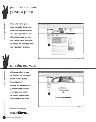 paso 1: el contrato
                                         paso a paso

                                         Date una vuelta por
te proponemos




                                         este apartado de la web
                                         esdelibro.es para obtener
                                         una visión general de las
                                         diferentes fases por las
                                         que debes pasar para que
                                         tu trabajo de investigación
                                         sea riguroso y original.




                                         sí vale, no vale
te proponemos




                                         ¿Quieres saber lo que
                                         se puede y no se puede
                                         hacer en una buena
                                         investigación?
                                         Pásate por esdelibro.es
                                         y encontrarás buenos
                                         consejos para hacer
                                         tu trabajo respetando
                                         los derechos de autor.
  profesores eso y bachillerato




                                         Material disponible en:




                                  investigar paso a paso [paso 1]
 