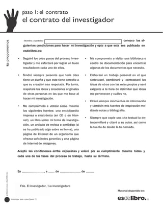 paso 1: el contrato
                                               el contrato del investigador

                                                 (Nombre y Apellidos)                                                       conozco las si-
te proponemos




                                                guientes condiciones para hacer mi investigación y opto a que esta sea publicada en
                                                esdelibro.es:

                                         •      Seguiré los once pasos del proceso inves-      •   Me comprometo a visitar una biblioteca o
                                                tigador y me esforzaré por lograr un buen          centro de documentación para encontrar
                                                resultado en cada uno de ellos.                    algunos de los documentos que necesito.

                                         •      Tendré siempre presente que toda obra          •   Elaboraré un trabajo personal en el que
                                                tiene un dueño y que este tiene derecho a          sintetizaré, combinaré y contrastaré las
                                                que su creación sea respetada. Por tanto,          ideas de otros con las mías propias y seré
                                                respetaré las ideas y creaciones originales        exigente a la hora de delimitar qué ideas
                                                de otras personas en las que me base al            me pertenecen y cuáles no.
                                                hacer mi investigación.
                                                                                               •   Citaré siempre mis fuentes de información
                                         •      Me comprometo a utilizar como mínimo               y también mis fuentes de inspiración me-
                                                las siguientes fuentes: una enciclopedia           diante notas y bibliografía.
                                                impresa o electrónica (en CD o en Inter-
                                                                                               •   Siempre que copie una cita textual la en-
                                                net), un libro sobre mi tema de investiga-
                                                                                                   trecomillaré y citaré a su autor, así como
                                                ción, un artículo de revista o periódico (si
                                                                                                   la fuente de donde la he tomado.
                                                se ha publicado algo sobre mi tema), una
                                                página de Internet de un organismo que
                                                ofrezca suficientes garantías y una página
                                                de Internet de imágenes.

                                         Acepto las condiciones arriba expuestas y velaré por su cumplimiento durante todas y
                                         cada una de las fases del proceso de trabajo, hasta su término.



                                         En …………………, a …… de ……………….. de ……..
  profesores eso y bachillerato




                                          Material disponible en: / La investigadora
                                           Fdo. El investigador
                                                                                                                       Material disponible en:

                                  investigar paso a paso [paso 1]
 