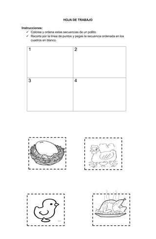 102
HOJA DE TRABAJO
Instrucciones:
 Colorea y ordena estas secuencias de un pollito
 Recorta por la línea de puntos y pegas la secuencia ordenada en los
cuadros en blanco.
1 2
3 4
 