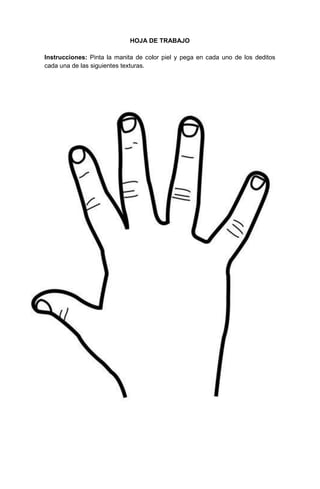 16
HOJA DE TRABAJO
Instrucciones: Pinta la manita de color piel y pega en cada uno de los deditos
cada una de las siguientes texturas.
 