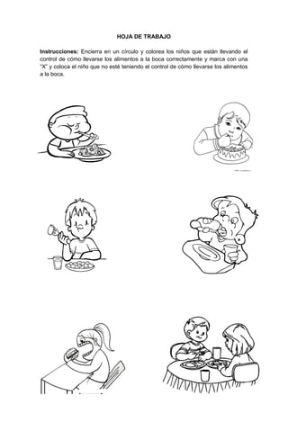 191
HOJA DE TRABAJO
Instrucciones: Encierra en un círculo y colorea los niños que están llevando el
control de cómo llevarse los alimentos a la boca correctamente y marca con una
“X” y coloca el niño que no esté teniendo el control de cómo llevarse los alimentos
a la boca.
 