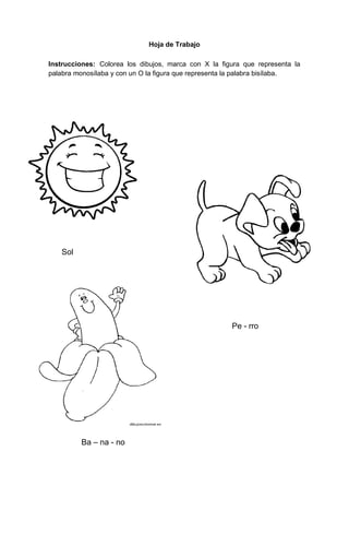 65
Hoja de Trabajo
Instrucciones: Colorea los dibujos, marca con X la figura que representa la
palabra monosílaba y con un O la figura que representa la palabra bisílaba.
Sol
Pe - rro
Ba – na - no
 
