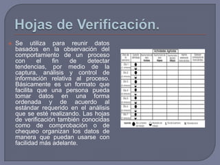    Se utiliza para reunir datos
    basados en la observación del
    comportamiento de un proceso
    con      el   fin   de    detectar
    tendencias, por medio de la
    captura, análisis y control de
    información relativa al proceso.
    Básicamente es un formato que
    facilita que una persona pueda
    tomar datos en una forma
    ordenada y de acuerdo al
    estándar requerido en el análisis
    que se esté realizando. Las hojas
    de verificación también conocidas
    como de comprobación o de
    chequeo organizan los datos de
    manera que puedan usarse con
    facilidad más adelante.
 
