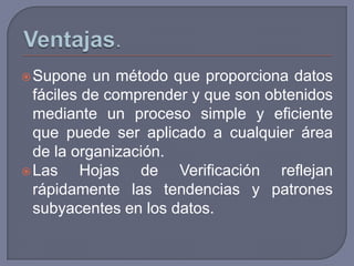  Supone   un método que proporciona datos
  fáciles de comprender y que son obtenidos
  mediante un proceso simple y eficiente
  que puede ser aplicado a cualquier área
  de la organización.
 Las    Hojas de Verificación reflejan
  rápidamente las tendencias y patrones
  subyacentes en los datos.
 
