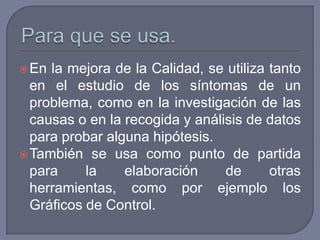  En la mejora de la Calidad, se utiliza tanto
  en el estudio de los síntomas de un
  problema, como en la investigación de las
  causas o en la recogida y análisis de datos
  para probar alguna hipótesis.
 También se usa como punto de partida
  para     la    elaboración     de      otras
  herramientas, como por ejemplo los
  Gráficos de Control.
 