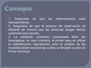    1. Asegúrese de que las observaciones sean
    representativas.
   2. Asegúrese de que el proceso de observación es
    eficiente de manera que las personas tengan tiempo
    suficiente para hacerlo.
   3. La población (universo) muestreada debe ser
    homogénea, en caso contrario, el primer paso es utilizar
    la estratificación (agrupación) para el análisis de las
    muestras/observaciones las cuales se llevarán a cabo en
    forma individual.
 