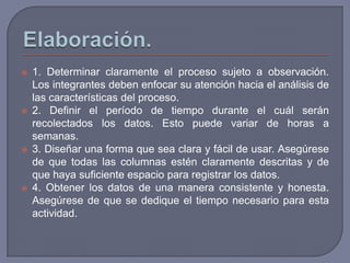    1. Determinar claramente el proceso sujeto a observación.
    Los integrantes deben enfocar su atención hacia el análisis de
    las características del proceso.
   2. Definir el período de tiempo durante el cuál serán
    recolectados los datos. Esto puede variar de horas a
    semanas.
   3. Diseñar una forma que sea clara y fácil de usar. Asegúrese
    de que todas las columnas estén claramente descritas y de
    que haya suficiente espacio para registrar los datos.
   4. Obtener los datos de una manera consistente y honesta.
    Asegúrese de que se dedique el tiempo necesario para esta
    actividad.
 