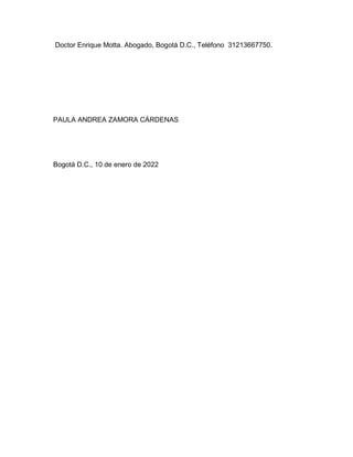 Doctor Enrique Motta. Abogado, Bogotá D.C., Teléfono 31213667750.




PAULA ANDREA ZAMORA CÁRDENAS




Bogotá D.C., 10 de enero de 2022
 