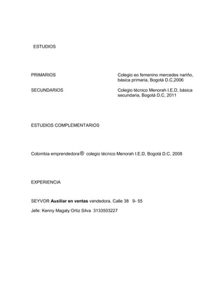 ESTUDIOS




PRIMARIOS                                   Colegio eo femenino mercedes nariño,
                                            básica primaria, Bogotá D.C,2006

SECUNDARIOS                                 Colegio técnico Menorah I.E.D, básica
                                            secundaria, Bogotá D.C, 2011




ESTUDIOS COMPLEMENTARIOS




Colombia emprendedora     colegio técnico Menorah I.E.D, Bogotá D.C, 2008




EXPERIENCIA



SEYVOR Auxiliar en ventas vendedora. Calle 38 9- 55

Jefe: Kenny Magaly Ortiz Silva 3133503227
 