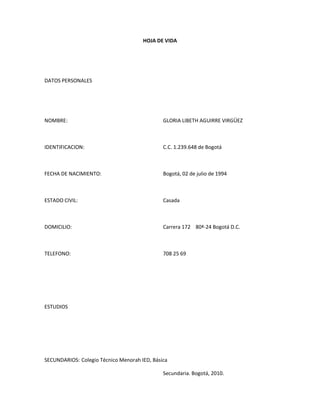 HOJA DE VIDA




DATOS PERSONALES




NOMBRE:                                       GLORIA LIBETH AGUIRRE VIRGÜEZ



IDENTIFICACION:                               C.C. 1.239.648 de Bogotá



FECHA DE NACIMIENTO:                          Bogotá, 02 de julio de 1994



ESTADO CIVIL:                                 Casada



DOMICILIO:                                    Carrera 172 80ª-24 Bogotá D.C.



TELEFONO:                                     708 25 69




ESTUDIOS




SECUNDARIOS: Colegio Técnico Menorah IED, Básica

                                              Secundaria. Bogotá, 2010.
 