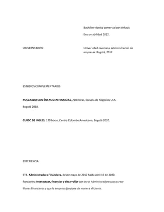 Bachiller técnico comercial con énfasis

                                                  En contabilidad 2012.



UNIVERSITARIOS:                                   Universidad Javeriana, Administración de
                                                  empresas. Bogotá, 2017.




ESTUDIOS COMPLEMENTARIOS



POSGRADO CON ÉNFASIS EN FINANZAS, 220 horas, Escuela de Negocios UCA.

Bogotá 2018.



CURSO DE INGLES, 120 horas, Centro Colombo Americano, Bogotá 2020.




EXPERIENCIA



ETB. Administradora Financiera, desde mayo de 2017 hasta abril 15 de 2020.

Funciones: Interactuar, financiar y desarrollar con otros Administradores para crear

Planes financieros y que la empresa funcione de manera eficiente.
 
