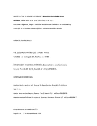 MINISTERIO DE RELACIONES INTERIORES. Administradora de Recursos

Humanos, desde abril 30 de 2020 hasta julio 30 de 2022.

Funciones: organizar, dirigir y controlar la administración interna de la empresa y

Participar en la elaboración de la política administrativa de la misma.




REFERENCIAS LABORALES




ETB. Doctor Rafael Montenegro, Contador Público.

Calle 60d 23-56. Bogotá D.C. Teléfono 563 24 89.



MINISTERIO DE RELACIONES INTERIORES. Doctora Andrea Sánchez, Gerente

General. Avenida 98 35-46, Bogotá D.C. Teléfono 542 65 98.



REFERENCIAS PERSONALES



Doctora Nuviss Aguirre, Jefe General de Bancolombia. Bogotá D.C., teléfono

564 25 31.

Doctor Soad Aguirre Aguirre, Revisor Fiscal. Bogotá D.C., teléfono 546 28 31.

Doctora Andrea Pedraza, Directora de Recursos Humanos. Bogota D.C. teléfono 265 24 35




GLORIA LIBETH AGUIRRE VIRGÜEZ

Bogotá D.C., 14 de Noviembre de 2022.
 
