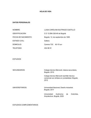 HOJA DE VIDA




DATOS PERSONALES



NOMBRE:                        LUISA CAROLINA BUITRAGO CASTILLO

IDENTIFICACION:                C.C 12.894.326.46 de Bogotá

FECHA DE NACIMIENTO:           Bogotá, 12, de septiembre de 1995

ESTADO CIVIL:                  Soltera

DOMICILIO:                     Carrera 73C    40-10 sur

TELEFONO:                      454 98 91




ESTUDIOS




SECUNDARIOS:                   Colegio técnico Menorah, básica secundaria,
                               Bogotá. 2010

                               Colegio técnico Menorah bachiller técnico
                               comercial con énfasis en contabilidad, Bogotá,
                               2012



UNIVERSITARIOS:                Universidad Nacional, Diseño Industrial.
                               Bogotá, 2017

                               Universidad     Autónoma      de    Colombia,
                               Arquitectura, Bogotá, 2020




ESTUDIOS COMPLEMENTARIOS
 
